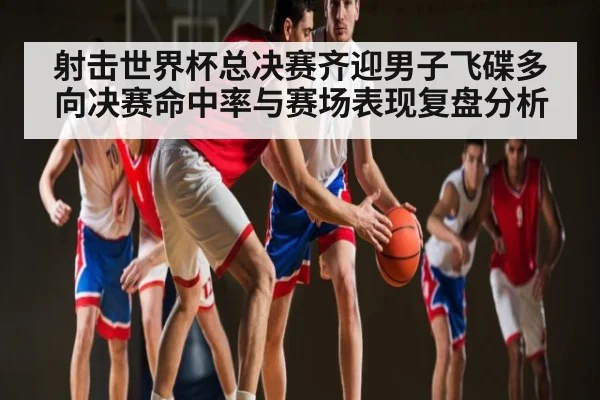射击世界杯总决赛齐迎男子飞碟多向决赛命中率与赛场表现复盘分析