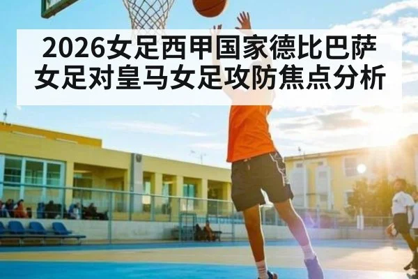 2026女足西甲国家德比巴萨女足对皇马女足攻防焦点分析