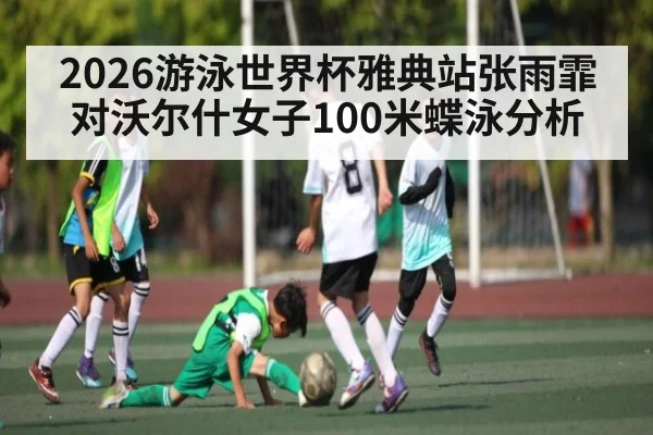 2026游泳世界杯雅典站张雨霏对沃尔什女子100米蝶泳分析