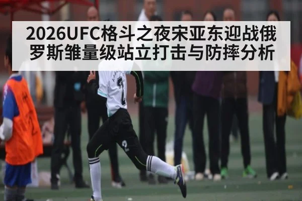 2026UFC格斗之夜宋亚东迎战俄罗斯雏量级站立打击与防摔分析 - ng28